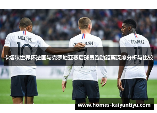 卡塔尔世界杯法国与克罗地亚赛后球员跑动距离深度分析与比较