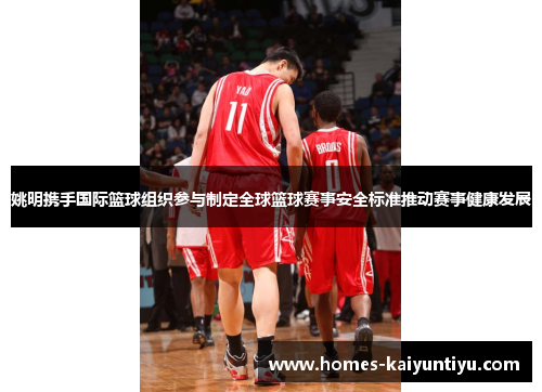 姚明携手国际篮球组织参与制定全球篮球赛事安全标准推动赛事健康发展
