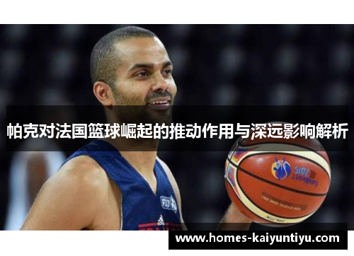 帕克对法国篮球崛起的推动作用与深远影响解析
