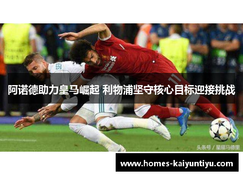 阿诺德助力皇马崛起 利物浦坚守核心目标迎接挑战